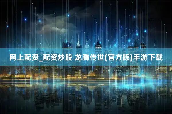 网上配资_配资炒股 龙腾传世(官方版)手游下载