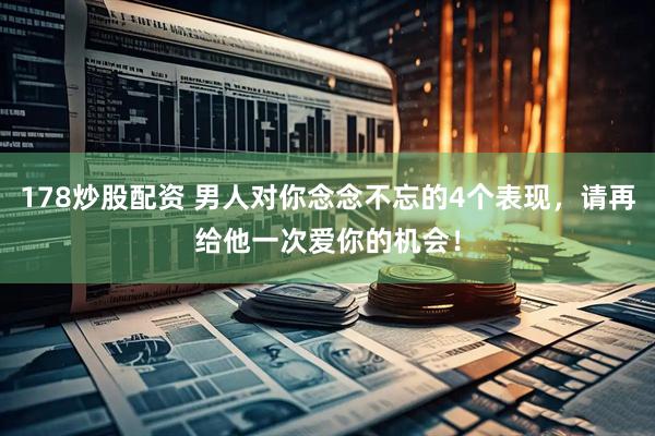 178炒股配资 男人对你念念不忘的4个表现，请再给他一次爱你的机会！