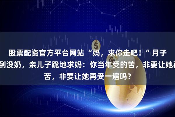 股票配资官方平台网站 “妈，求你走吧！”月子期儿媳被气到没奶，亲儿子跪地求妈：你当年受的苦，非要让她再受一遍吗？