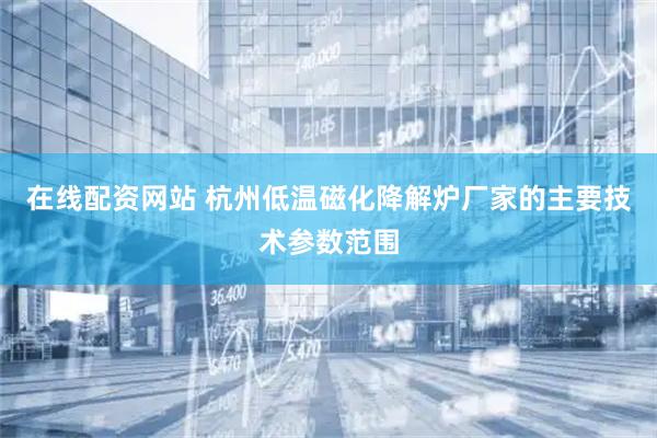在线配资网站 杭州低温磁化降解炉厂家的主要技术参数范围