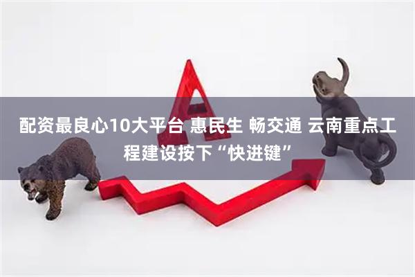 配资最良心10大平台 惠民生 畅交通 云南重点工程建设按下“快进键”
