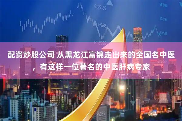 配资炒股公司 从黑龙江富锦走出来的全国名中医，有这样一位著名的中医肝病专家