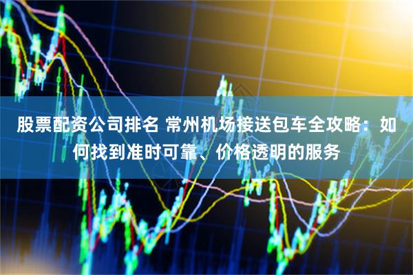 股票配资公司排名 常州机场接送包车全攻略：如何找到准时可靠、价格透明的服务