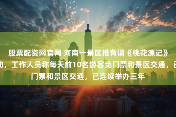 股票配资网官网 河南一景区推背诵《桃花源记》全文免门票活动，工作人员称每天前10名游客免门票和景区交通，已连续举办三年