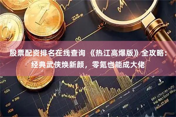 股票配资排名在线查询 《热江高爆版》全攻略：经典武侠焕新颜，零氪也能成大佬