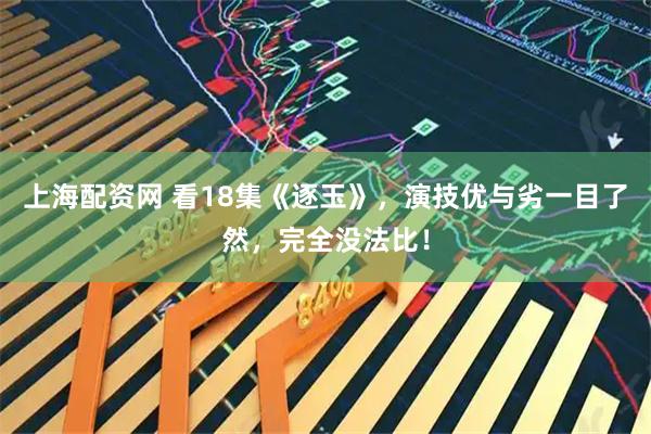 上海配资网 看18集《逐玉》，演技优与劣一目了然，完全没法比！