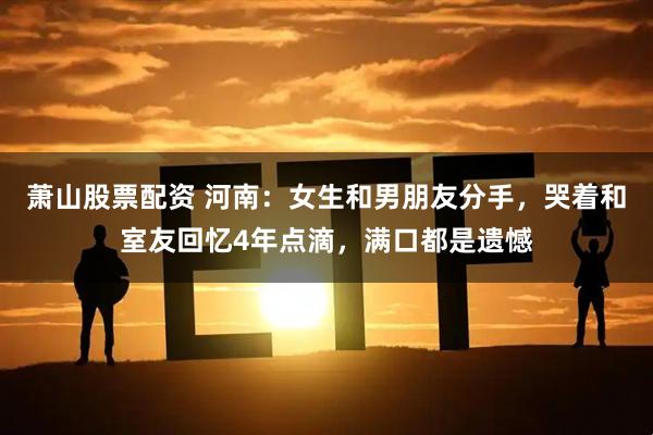 萧山股票配资 河南：女生和男朋友分手，哭着和室友回忆4年点滴，满口都是遗憾