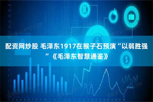 配资网炒股 毛泽东1917在猴子石预演“以弱胜强”《毛泽东智慧通鉴》