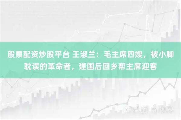 股票配资炒股平台 王淑兰：毛主席四嫂，被小脚耽误的革命者，建国后回乡帮主席迎客