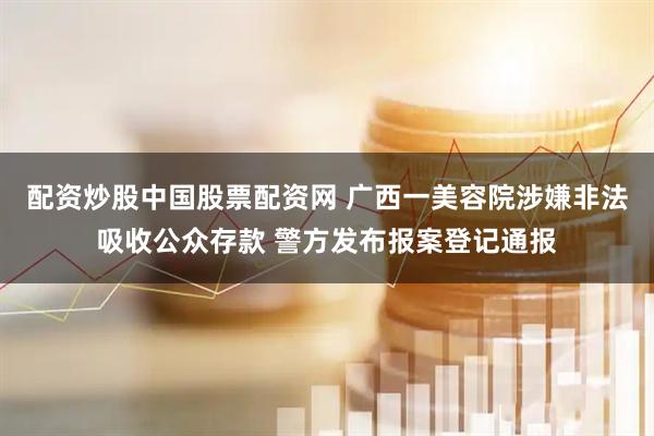 配资炒股中国股票配资网 广西一美容院涉嫌非法吸收公众存款 警方发布报案登记通报
