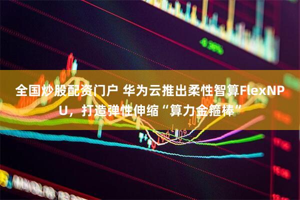 全国炒股配资门户 华为云推出柔性智算FlexNPU，打造弹性伸缩“算力金箍棒”