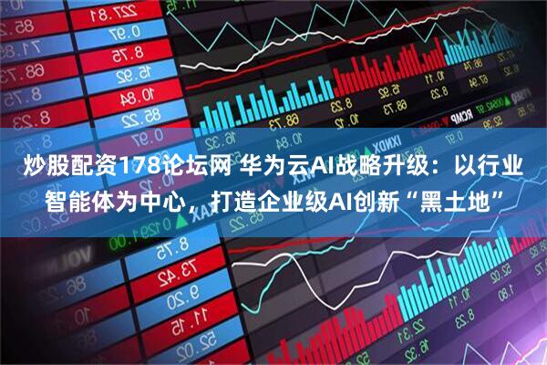 炒股配资178论坛网 华为云AI战略升级：以行业智能体为中心，打造企业级AI创新“黑土地”