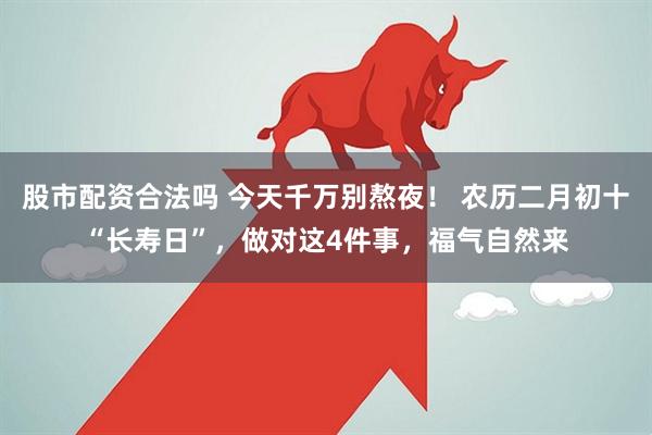 股市配资合法吗 今天千万别熬夜！ 农历二月初十“长寿日”，做对这4件事，福气自然来