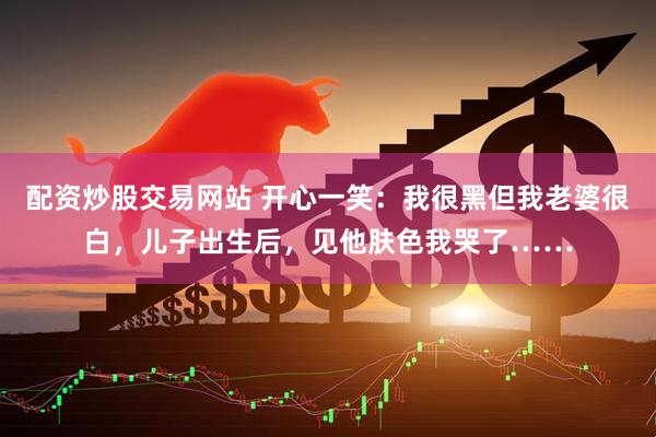 配资炒股交易网站 开心一笑：我很黑但我老婆很白，儿子出生后，见他肤色我哭了……