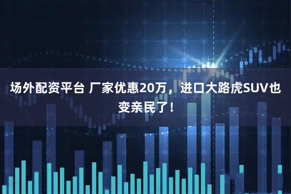 场外配资平台 厂家优惠20万，进口大路虎SUV也变亲民了！