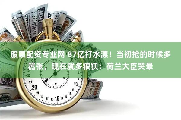 股票配资专业网 87亿打水漂！当初抢的时候多嚣张，现在就多狼狈：荷兰大臣哭晕
