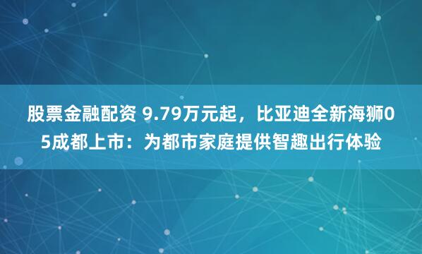 股票金融配资 9.79万元起，比亚迪全新海狮05成都上市：为都市家庭提供智趣出行体验