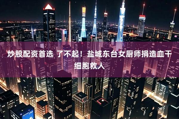 炒股配资首选 了不起！盐城东台女厨师捐造血干细胞救人