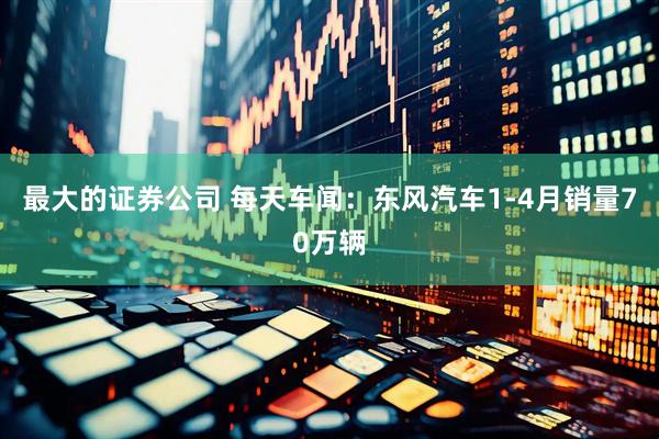 最大的证券公司 每天车闻：东风汽车1-4月销量70万辆