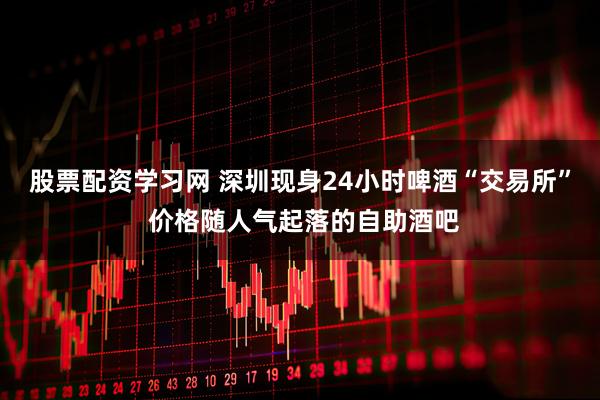 股票配资学习网 深圳现身24小时啤酒“交易所” 价格随人气起落的自助酒吧
